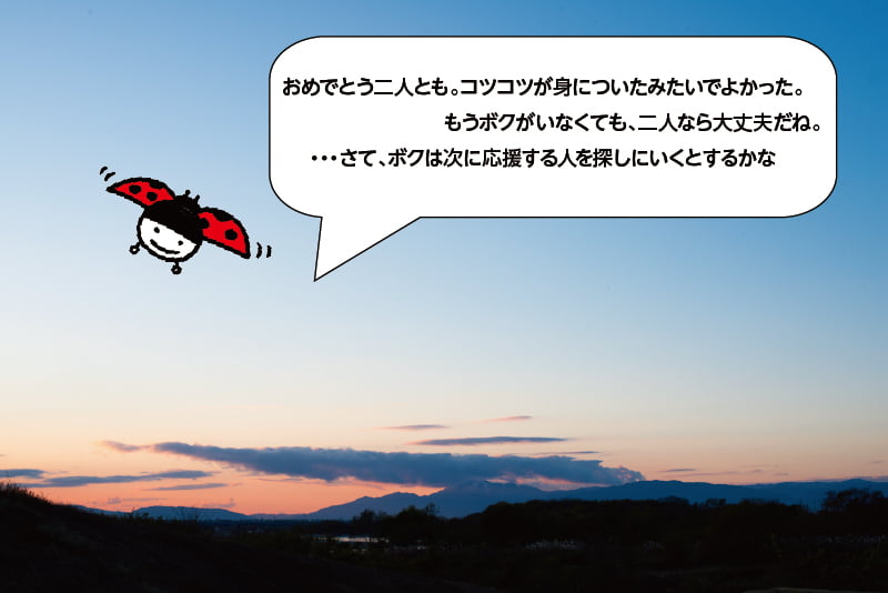 おめでとう二人とも。コツコツが身についたみたいでよかった。もうボクがいなくても、二人なら大丈夫だね。…さて、ボクは次に応援する人を探しにいくとするかな