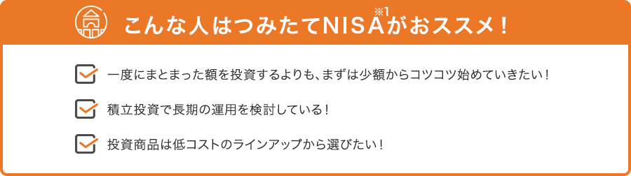 こんな人はつみたてNISA（※1が）おススメ！ 一度にまとまった額を投資するよりも、まずは少額からコツコツ始めていきたい！ 積立投資で長期の運用を検討している！ 投資商品は低コストのラインアップから選びたい！
