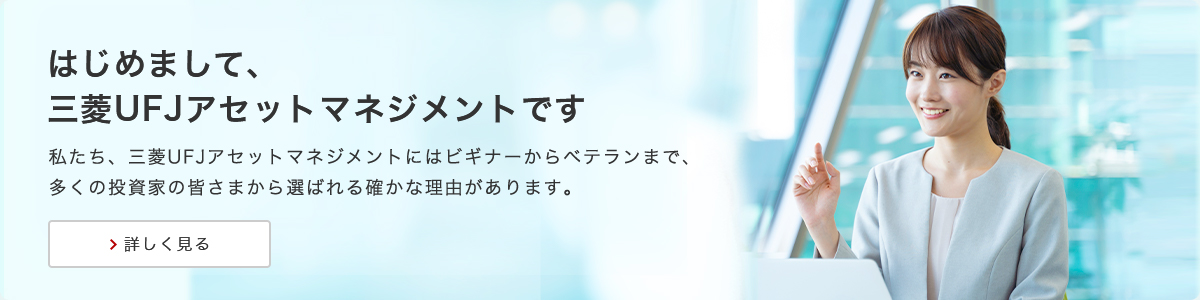 はじめまして、三菱UFJアセットマネジメントです 私たち、三菱UFJアセットマネジメントにはビギナーからベテランまで、多くの投資家の皆さまから選ばれる確かな理由があります。詳しく見る