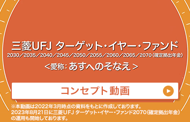 三菱UFJ　ターゲット・イヤー・ファンド 2030/2035/2040/2045/2050/2055/2060/2065/2070（確定拠出年金）＜愛称：あすへのそなえ＞ コンセプト動画 ※本動画は2022年3月時点の資料をもとに製作しております。2023年8月21日に三菱UFJ ターゲット・イヤー・ファンド2070（確定拠出年金）の運用も開始しております。