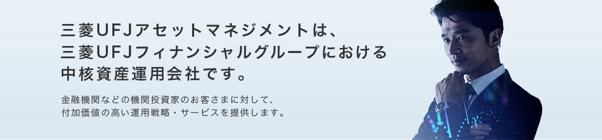 三菱UFJアセットマネジメントは、三菱UFJフィナンシャルグループにおける中核資産運用会社です。金融機関などの機関投資家のお客さまに対して、付加価値の高い運用戦略・サービスを提供します。