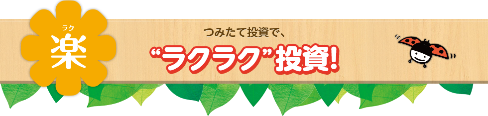楽(ラク) つみたて投資で、“ラクラク”投資!