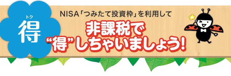 得（トク） NISA「つみたて投資枠」制度を利用して非課税で“得”しちゃいましょう！