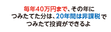 毎年40万円まで、その年につみたてた分は、20年間は非課税でつみたて投資ができるよ