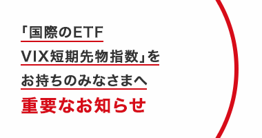 「国際のETF　VIX短期先物指数」をお持ちのみなさまへ　重要なお知らせ