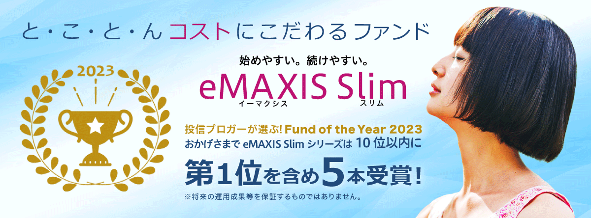 と・こ・と・んコストにこだわるファンド 始めやすい。続けやすい。eMAXIS Slim 投信ブロガーが選ぶ！Fund of the Year 2023 おかげさまでeMAXIS Slimシリーズは10位以内に第1位を含め5本受賞！※将来の運用成果等を保証するものではありません。