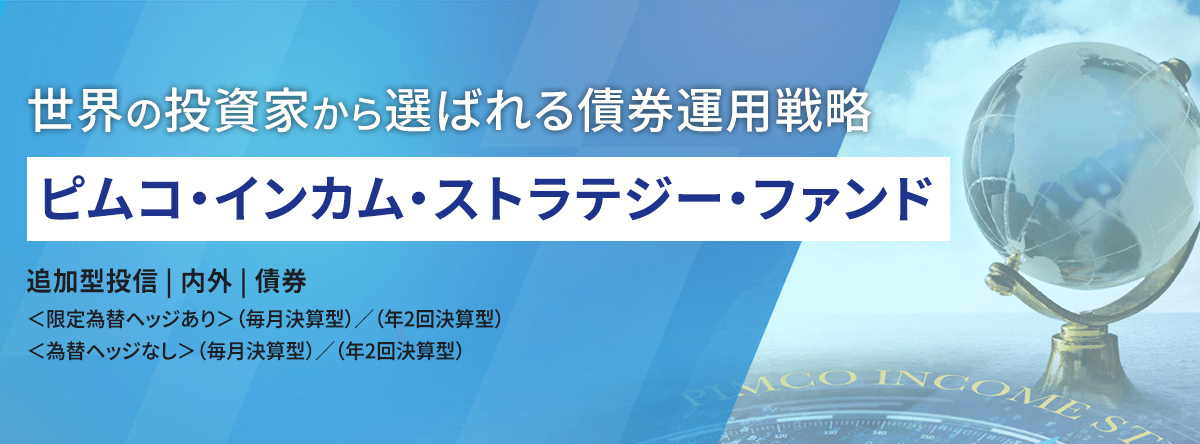 世界の投資家から選ばれる債券運用戦略 ピムコ・インカム・ストラテジー・ファンド 追加型投資｜内外｜債券 ＜限定為替ヘッジあり＞ （毎月決算型）/（年2回決算型）＜為替ヘッジなし＞ （毎月決算型）/ （年2回決算型）