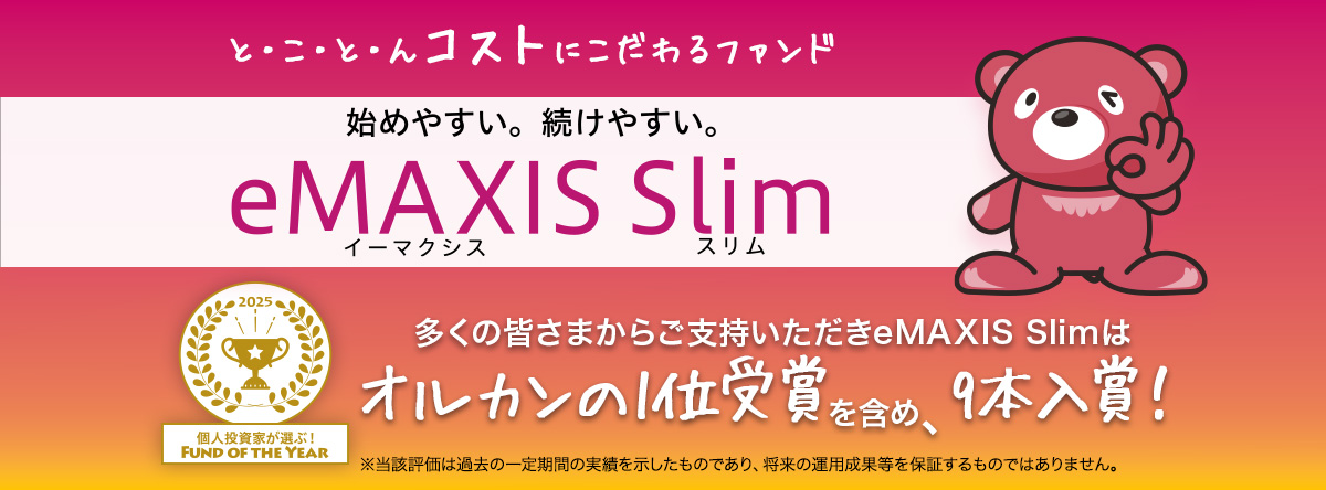 とことんコストにこだわるファンド 始めやすい。続けやすい。eMAXIS Slim 個人投資家が選ぶ！Fund of the Year 2025 多くの皆さまからご支持いただきeMAXIS Slimはオルカンの1位受賞を含め9本入賞！※当該評価は過去の一定期間の実績を示したものであり、将来の運用成果等を保証するものではありません。