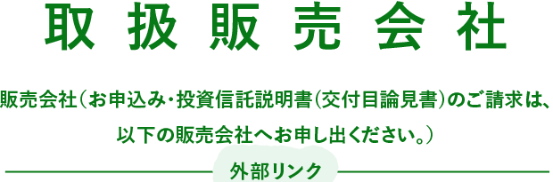 取扱販売会社 販売会社（お申込み・投資信託説明書(交付目論見書)のご請求は、以下の販売会社へお申し出ください。）外部リンク 