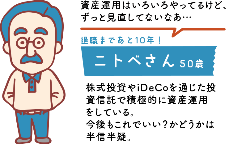 資産運用はいろいろやってるけど、ずっと見直してないなあ…退職まであと10年！ニトベさん 50歳 株式投資やiDeCoを通じた投資信託で積極的に資産運用をしている。今後もこれでいい？かどうかは半信半疑。 