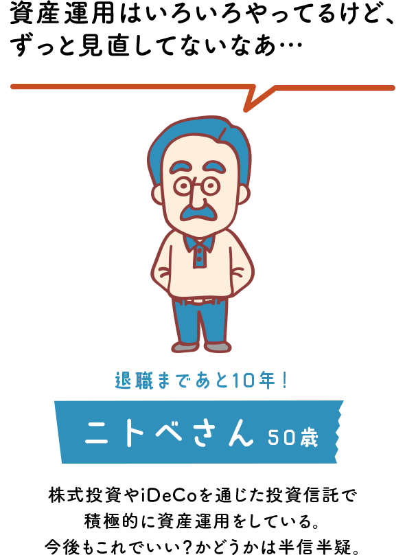 資産運用はいろいろやってるけど、ずっと見直してないなあ…退職まであと10年！ニトベさん 50歳 株式投資やiDeCoを通じた投資信託で積極的に資産運用をしている。今後もこれでいい？かどうかは半信半疑。