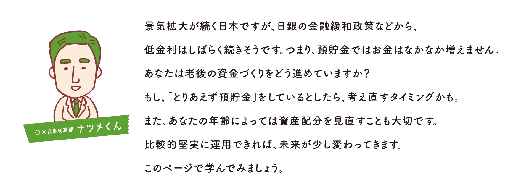 景気拡大が続く日本ですが、日銀の金融緩和政策などから、低金利はしばらく続きそうです。つまり、預貯金ではお金はなかなか増えません。あなたは老後の資金づくりをどう進めていますか？もし、「とりあえず預貯金」をしているとしたら、考え直すタイミングかも。また、あなたの年齢によっては資産配分を見直すことも大切です。比較的堅実に運用できれば、未来が少し変わってきます。このページで学んでみましょう。