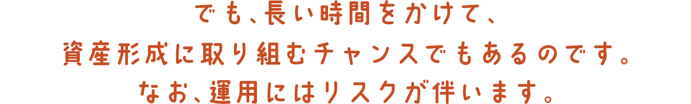 でも、長い時間をかけて、資産形成に取り組むチャンスでもあるのです。なお、運用にはリスクが伴います。