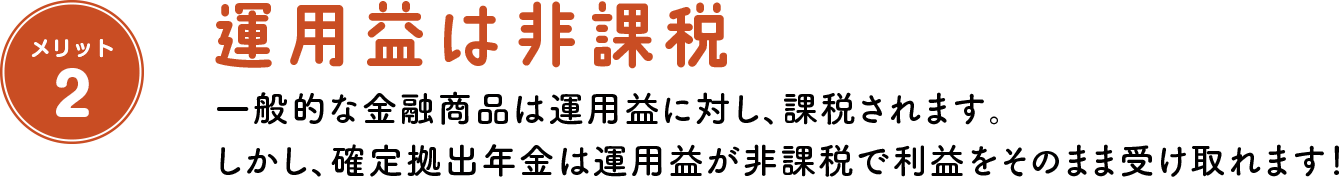 メリット2 運用益は非課税 一般的な金融商品は運用益に対し、課税されます。 しかし、確定拠出年金は運用益が非課税で利益をそのまま受け取れます！