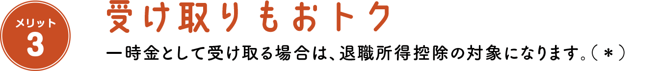 メリット3 受け取りもおトク 一時金として受け取る場合は、退職所得控除の対象になります。（＊）