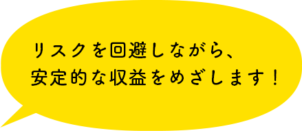 リスクを回避しながら、安定的な収益をめざします！