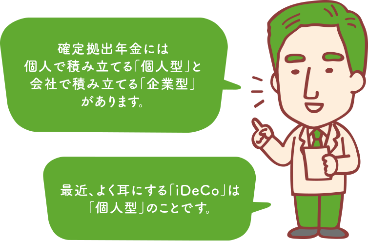 確定拠出年金には個人で積み立てる「個人型」と会社で積み立てる「企業型」があります。最近、よく耳にする「iDeCo」は「個人型」のことです。