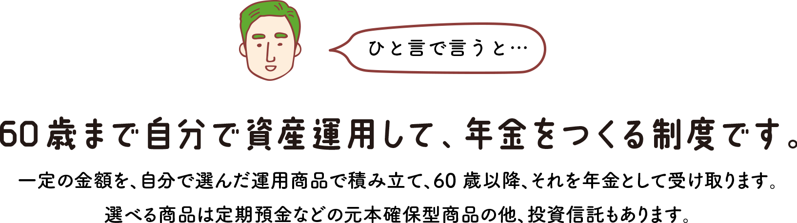 ひと言で言うと… 60歳まで自分で資産運用して、年金をつくる制度です。 一定の金額を、自分で選んだ運用商品で積み立て、60 歳以降、それを年金として受け取ります。 選べる商品は定期預金などの元本確保型商品の他、投資信託もあります。