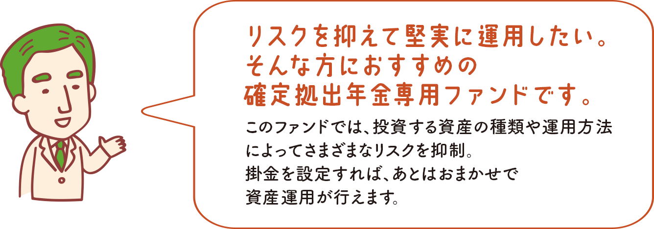 リスクを抑えて堅実に運用したい。そんな方におすすめの確定拠出年金専用ファンドです。 このファンドでは、投資する資産の種類や運用方法によってさまざまなリスクを抑制。掛金を設定すれば、あとはおまかせで資産運用が行えます。