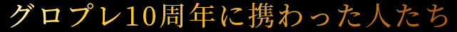 グロプレ10周年に携わった人たち