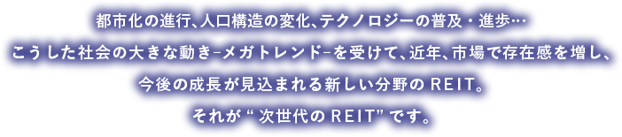 都市化の進行、人口構造の変化、テクノロジーの普及・進歩…こうした社会の大きな動き︲メガトレンド︲を受けて、近年、市場で存在感を増し、今後の成長が見込まれる新しい分野のREIT。それが“次世代のREIT”です。