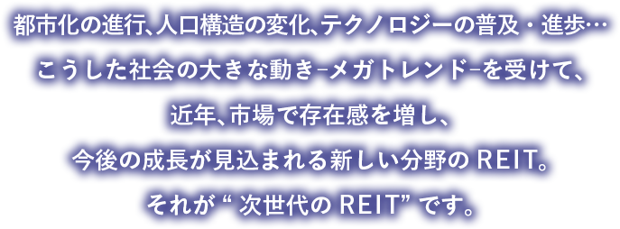 都市化の進行、人口構造の変化、テクノロジーの普及・進歩…こうした社会の大きな動き︲メガトレンド︲を受けて、近年、市場で存在感を増し、今後の成長が見込まれる新しい分野のREIT。それが“次世代のREIT”です。