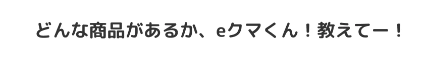 どんな商品があるか、eクマくん！教えてー！