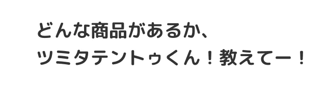 どんな商品があるか、ツミタテントゥくん！教えてー！