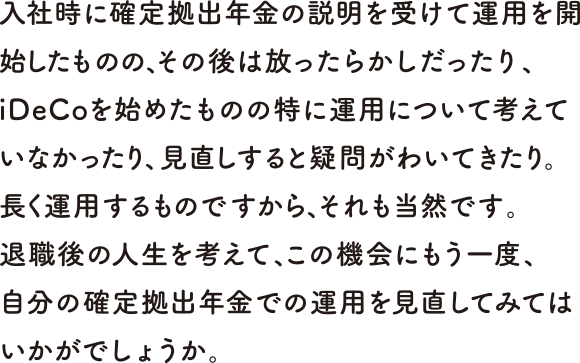 入社時に確定拠出年金の説明を受けて運用を開始したものの、その後は放ったらかしだったり、iDeCoを始めたものの特に運用について考えていなかったり、見直しすると疑問がわいてきたり。長く運用するものですから、それも当然です。退職後の人生を考えて、この機会にもう一度、自分の確定拠出年金での運用を見直してみてはいかがでしょうか。