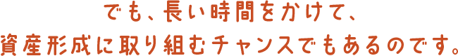 でも、長い時間をかけて、資産形成に取り組むチャンスでもあるのです。