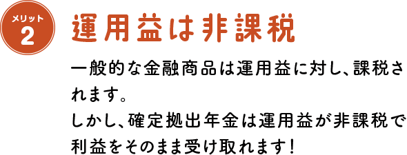 メリット2 運用益は非課税 一般的な金融商品は運用益に対し、課税されます。しかし、確定拠出年金は運用益が非課税で利益をそのまま受け取れます！