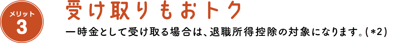 メリット3 受け取りもおトク 一時金として受け取る場合は、退職所得控除の対象になります。(＊2)