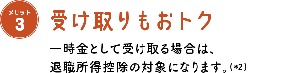 メリット3 受け取りもおトク 一時金として受け取る場合は、退職所得控除の対象になります。(＊2)