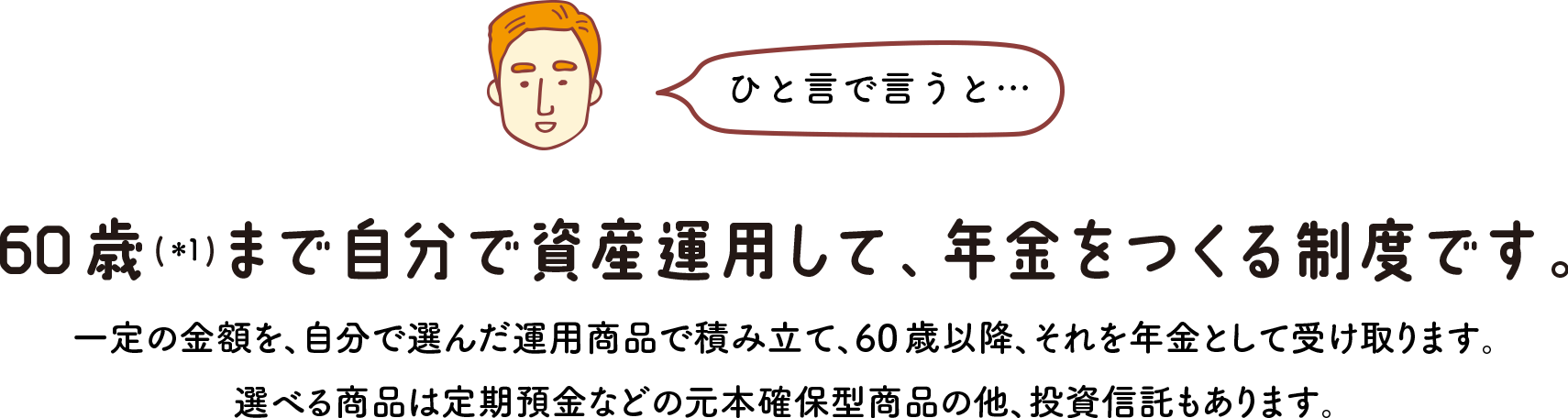 ひと言で言うと… 60歳(＊1)まで自分で資産運用して、年金をつくる制度です。 一定の金額を、自分で選んだ運用商品で積み立て、60 歳以降、それを年金として受け取ります。選べる商品は定期預金などの元本確保型商品の他、投資信託もあります。