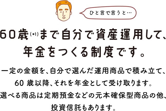 ひと言で言うと… 60歳(＊1)まで自分で資産運用して、年金をつくる制度です。 一定の金額を、自分で選んだ運用商品で積み立て、60 歳以降、それを年金として受け取ります。選べる商品は定期預金などの元本確保型商品の他、投資信託もあります。